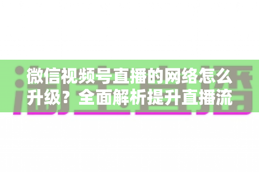 微信视频号直播的网络怎么升级？全面解析提升直播流畅度的实用方法