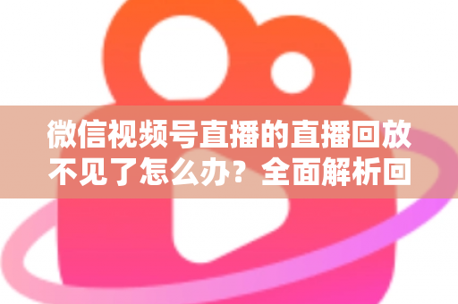 微信视频号直播的直播回放不见了怎么办？全面解析回放丢失原因与找回方法