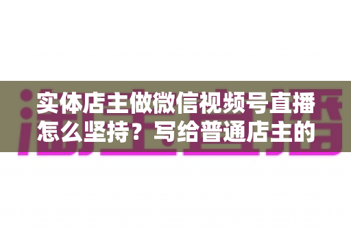 实体店主做微信视频号直播怎么坚持？写给普通店主的落地实操指南