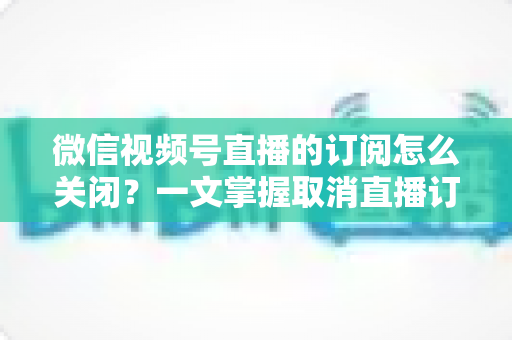 微信视频号直播的订阅怎么关闭?一文掌握取消直播订阅与开播提醒的完整实用教程 微信视频号直播的订阅怎么关闭?一文掌握取消直播订阅与开播提醒的完整实用教程