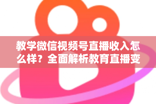 教学微信视频号直播收入怎么样?全面解析教育直播变现潜力与实操指南 教学微信视频号直播收入怎么样?全面解析教育直播变现潜力与实操指南