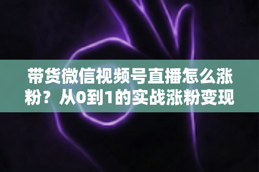 带货微信视频号直播怎么涨粉?从0到1的实战涨粉变现全攻略 带货微信视频号直播怎么涨粉?从0到1的实战涨粉变现全攻略