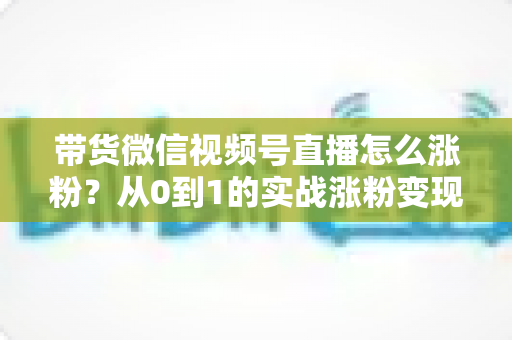 带货微信视频号直播怎么涨粉?从0到1的实战涨粉变现全攻略 带货微信视频号直播怎么涨粉?从0到1的实战涨粉变现全攻略