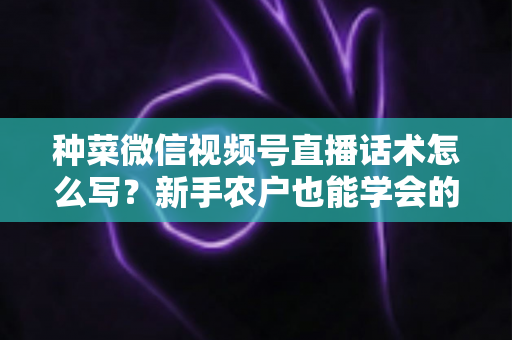 种菜微信视频号直播话术怎么写？新手农户也能学会的高转化直播话术全攻略