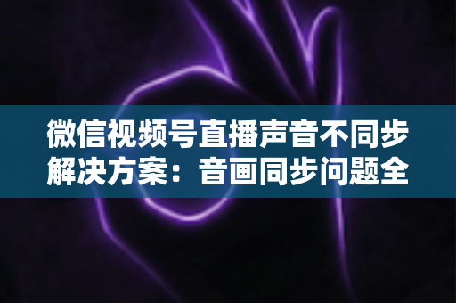 微信视频号直播声音不同步解决方案：音画同步问题全解析与实用修复指南