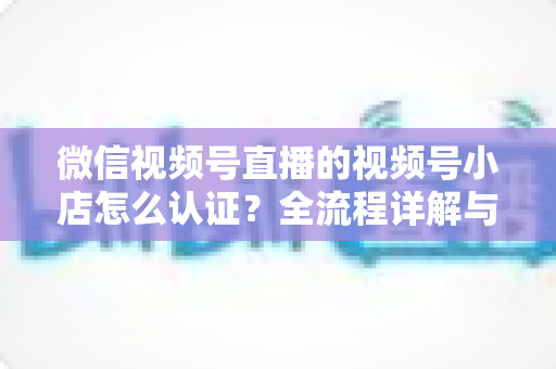 微信视频号直播的视频号小店怎么认证?全流程详解与实用指南 微信视频号直播的视频号小店怎么认证?全流程详解与实用指南