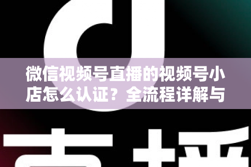 微信视频号直播的视频号小店怎么认证?全流程详解与实用指南 微信视频号直播的视频号小店怎么认证?全流程详解与实用指南