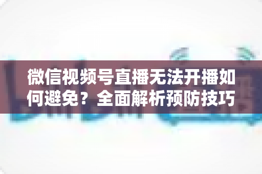 微信视频号直播无法开播如何避免?全面解析预防技巧与实用解决方案 微信视频号直播无法开播如何避免?全面解析预防技巧与实用解决方案