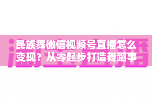 民族舞微信视频号直播怎么变现?从零起步打造舞蹈事业收入增长全攻略 民族舞微信视频号直播怎么变现?从零起步打造舞蹈事业收入增长全攻略