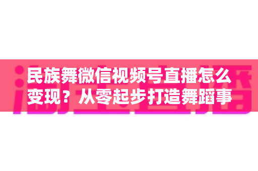 民族舞微信视频号直播怎么变现？从零起步打造舞蹈事业收入增长全攻略