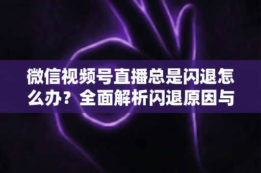 微信视频号直播总是闪退怎么办?全面解析闪退原因与高效解决指南 微信视频号直播总是闪退怎么办?全面解析闪退原因与高效解决指南