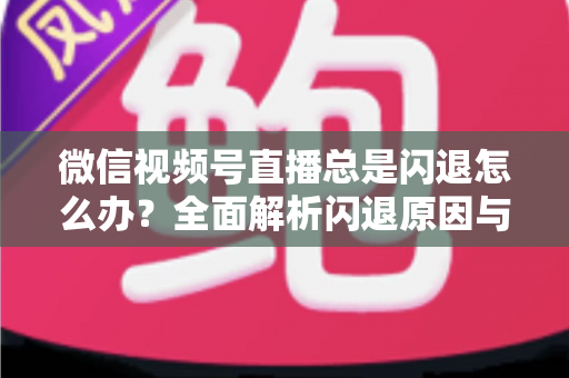 微信视频号直播总是闪退怎么办？全面解析闪退原因与高效解决指南