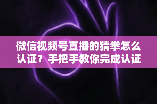 微信视频号直播的猜拳怎么认证?手把手教你完成认证并玩转直播互动 微信视频号直播的猜拳怎么认证?手把手教你完成认证并玩转直播互动