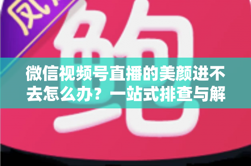 微信视频号直播的美颜进不去怎么办?一站式排查与解决全攻略 微信视频号直播的美颜进不去怎么办?一站式排查与解决全攻略