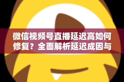 微信视频号直播延迟高如何修复?全面解析延迟成因与高效解决方案指南 微信视频号直播延迟高如何修复?全面解析延迟成因与高效解决方案指南