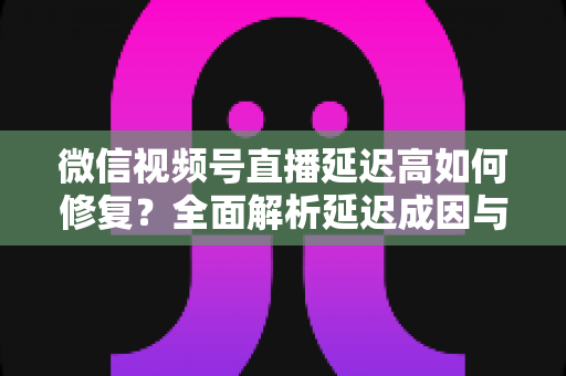 微信视频号直播延迟高如何修复？全面解析延迟成因与高效解决方案指南