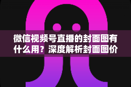 微信视频号直播的封面图有什么用?深度解析封面图价值与优化全攻略 微信视频号直播的封面图有什么用?深度解析封面图价值与优化全攻略