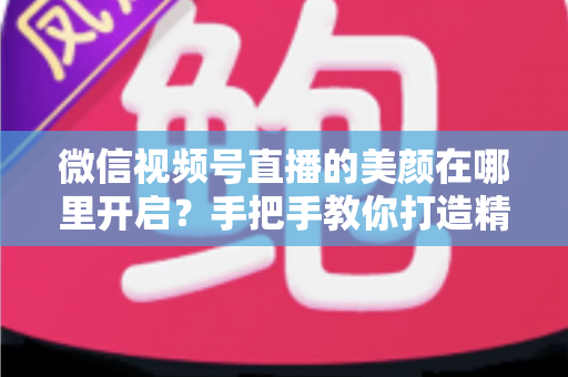微信视频号直播的美颜在哪里开启?手把手教你打造精致直播画面 微信视频号直播的美颜在哪里开启?手把手教你打造精致直播画面