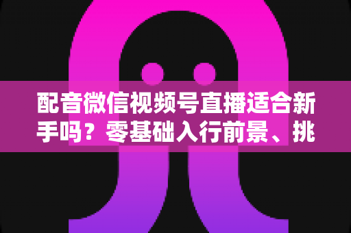 配音微信视频号直播适合新手吗?零基础入行前景、挑战与实操攻略一文讲透 配音微信视频号直播适合新手吗?零基础入行前景、挑战与实操攻略一文讲透