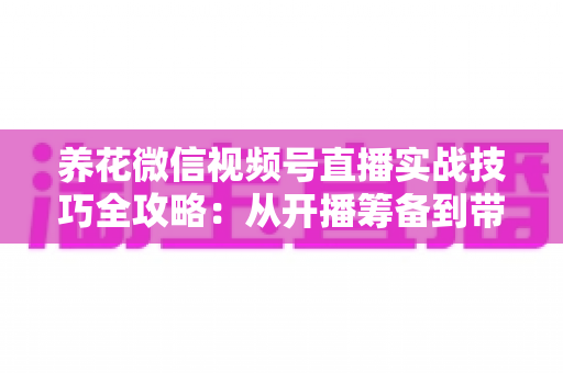 养花微信视频号直播实战技巧全攻略:从开播筹备到带货成交的完整进阶指南 养花微信视频号直播实战技巧全攻略:从开播筹备到带货成交的完整进阶指南
