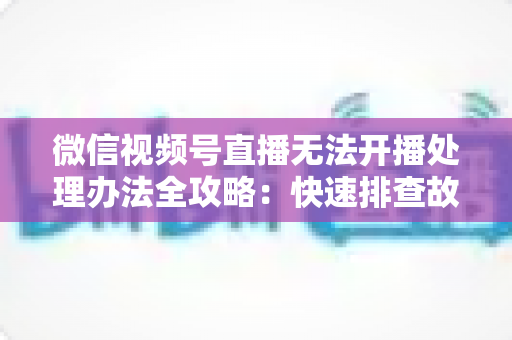 微信视频号直播无法开播处理办法全攻略:快速排查故障与高效恢复直播的实用指南 微信视频号直播无法开播处理办法全攻略:快速排查故障与高效恢复直播的实用指南