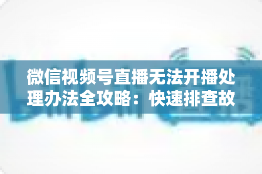 微信视频号直播无法开播处理办法全攻略:快速排查故障与高效恢复直播的实用指南 微信视频号直播无法开播处理办法全攻略:快速排查故障与高效恢复直播的实用指南