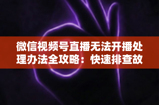 微信视频号直播无法开播处理办法全攻略：快速排查故障与高效恢复直播的实用指南