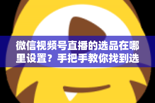 微信视频号直播的选品在哪里设置?手把手教你找到选品入口与全流程设置攻略 微信视频号直播的选品在哪里设置?手把手教你找到选品入口与全流程设置攻略