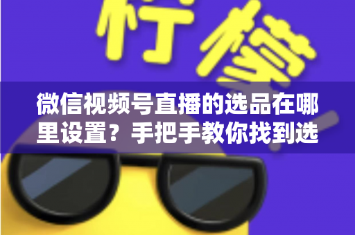 微信视频号直播的选品在哪里设置？手把手教你找到选品入口与全流程设置攻略