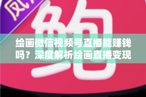 绘画微信视频号直播能赚钱吗？深度解析绘画直播变现渠道与真实收入前景