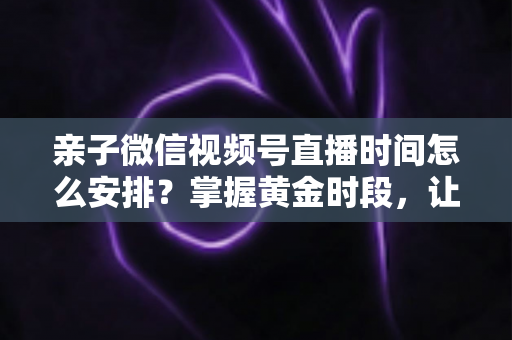 亲子微信视频号直播时间怎么安排？掌握黄金时段，让流量与互动双丰收