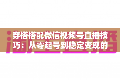 穿搭搭配微信视频号直播技巧:从零起号到稳定变现的高转化实战指南 穿搭搭配微信视频号直播技巧:从零起号到稳定变现的高转化实战指南