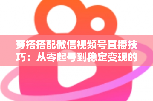 穿搭搭配微信视频号直播技巧:从零起号到稳定变现的高转化实战指南 穿搭搭配微信视频号直播技巧:从零起号到稳定变现的高转化实战指南