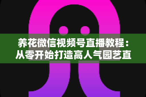 养花微信视频号直播教程:从零开始打造高人气园艺直播间的完整实操指南 养花微信视频号直播教程:从零开始打造高人气园艺直播间的完整实操指南