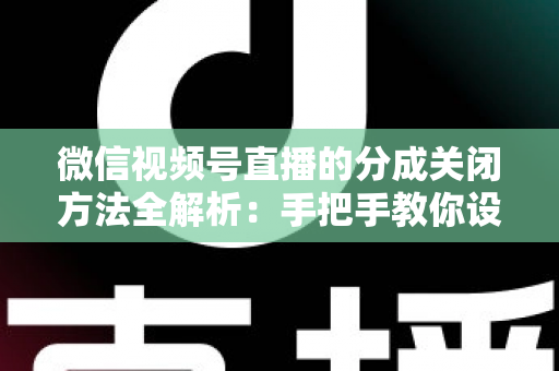 微信视频号直播的分成关闭方法全解析：手把手教你设置步骤与避坑指南