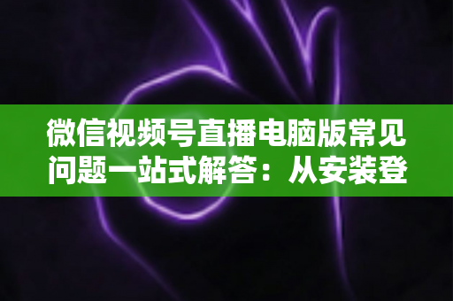 微信视频号直播电脑版常见问题一站式解答：从安装登录到稳定开播的实用避坑指南