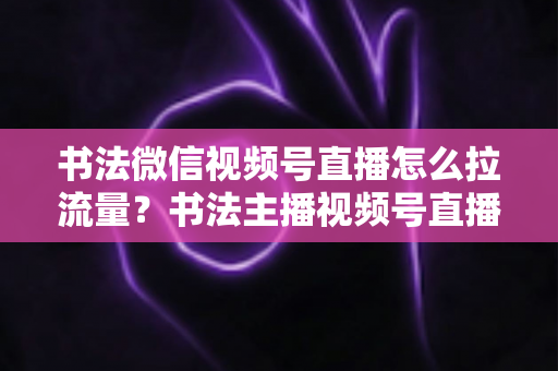书法微信视频号直播怎么拉流量?书法主播视频号直播引流涨粉全攻略 书法微信视频号直播怎么拉流量?书法主播视频号直播引流涨粉全攻略