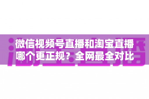 微信视频号直播和淘宝直播哪个更正规?全网最全对比解析助你放心选择 微信视频号直播和淘宝直播哪个更正规?全网最全对比解析助你放心选择