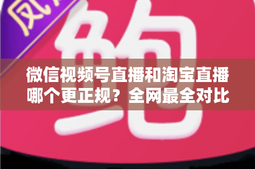 微信视频号直播和淘宝直播哪个更正规？全网最全对比解析助你放心选择