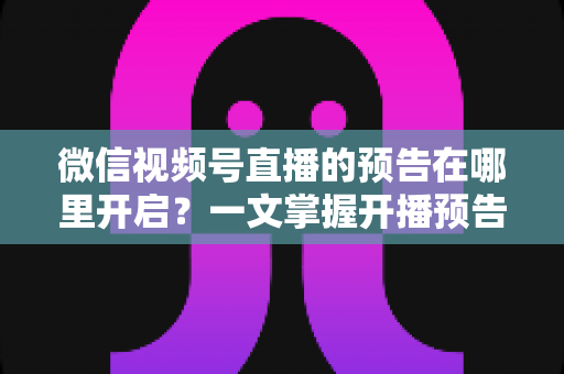 微信视频号直播的预告在哪里开启?一文掌握开播预告设置方法与引流技巧 微信视频号直播的预告在哪里开启?一文掌握开播预告设置方法与引流技巧