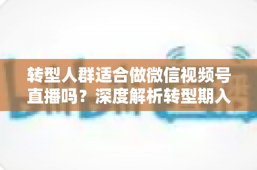 转型人群适合做微信视频号直播吗?深度解析转型期入局视频号直播的优势、挑战与实操指南 转型人群适合做微信视频号直播吗?深度解析转型期入局视频号直播的优势、挑战与实操指南