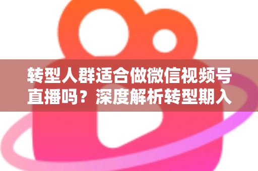 转型人群适合做微信视频号直播吗？深度解析转型期入局视频号直播的优势、挑战与实操指南