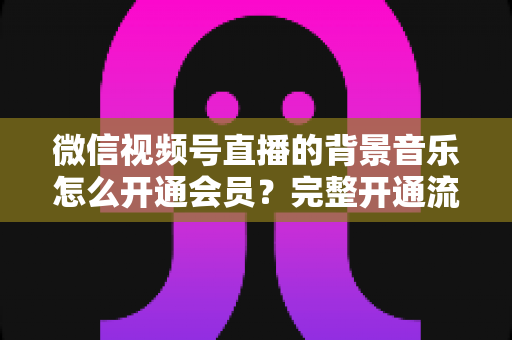 微信视频号直播的背景音乐怎么开通会员？完整开通流程与版权使用指南一文读懂