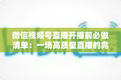 微信视频号直播开播前必做清单:一场高质量直播的完整筹备指南 微信视频号直播开播前必做清单:一场高质量直播的完整筹备指南