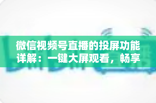 微信视频号直播的投屏功能详解:一键大屏观看,畅享沉浸式直播新体验 微信视频号直播的投屏功能详解:一键大屏观看,畅享沉浸式直播新体验