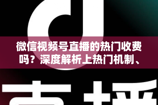 微信视频号直播的热门收费吗？深度解析上热门机制、免费技巧与避坑指南