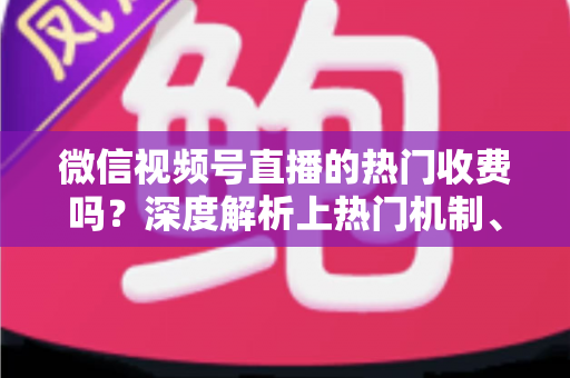 微信视频号直播的热门收费吗？深度解析上热门机制、免费技巧与避坑指南