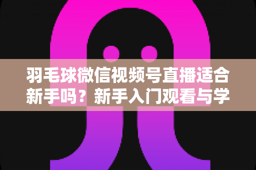 羽毛球微信视频号直播适合新手吗?新手入门观看与学习全攻略 羽毛球微信视频号直播适合新手吗?新手入门观看与学习全攻略