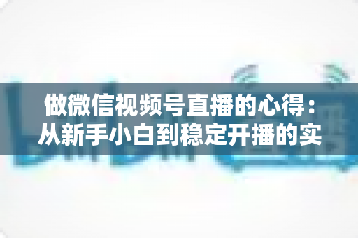 做微信视频号直播的心得:从新手小白到稳定开播的实战经验全解析 做微信视频号直播的心得:从新手小白到稳定开播的实战经验全解析