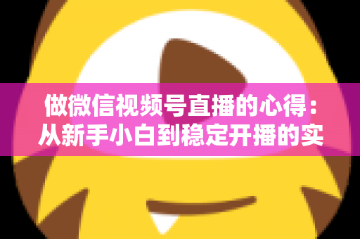 做微信视频号直播的心得：从新手小白到稳定开播的实战经验全解析